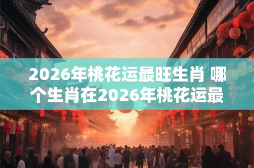 2026年桃花运最旺生肖 哪个生肖在2026年桃花运最旺