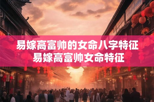 易嫁高富帅的女命八字特征 易嫁高富帅女命特征 易嫁高富帅的女命八字特征 易嫁高富帅女命特征