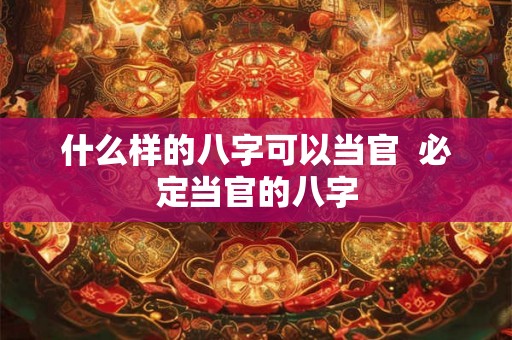 什么样的八字可以当官  必定当官的八字