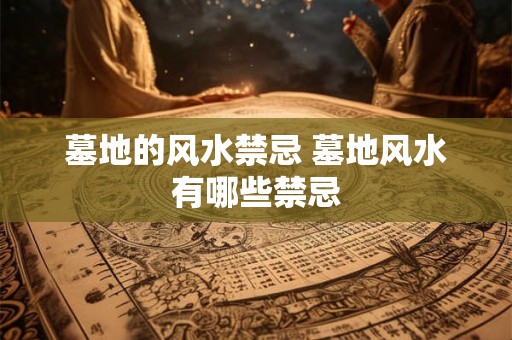 墓地的风水禁忌 墓地风水有哪些禁忌 墓地的风水禁忌 墓地风水有哪些禁忌