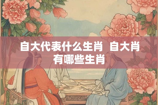 自大代表什么生肖  自大肖有哪些生肖