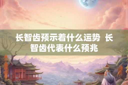 长智齿预示着什么运势 长智齿代表什么预兆 长智齿预示着什么运势 长智齿代表什么预兆