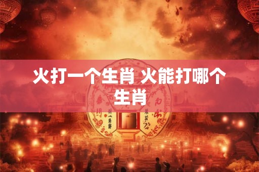 火打一个生肖 火能打哪个生肖