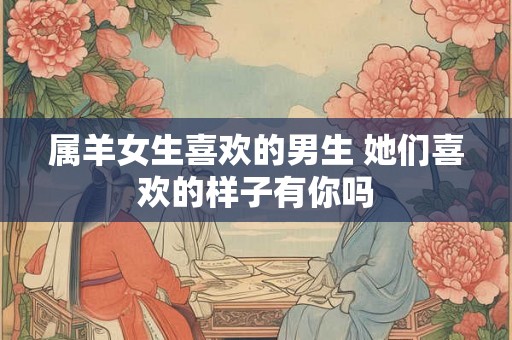 属羊女生喜欢的男生 她们喜欢的样子有你吗