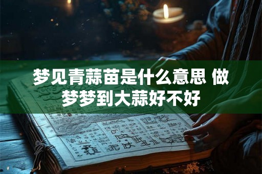 梦见青蒜苗是什么意思 做梦梦到大蒜好不好