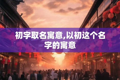 初字取名寓意,以初这个名字的寓意