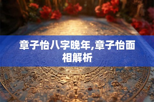 章子怡八字晚年,章子怡面相解析 章子怡八字晚年,章子怡面相解析