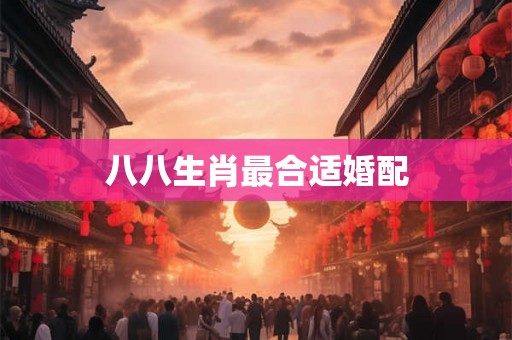 八八生肖最合适婚配 八八生肖最合适婚配