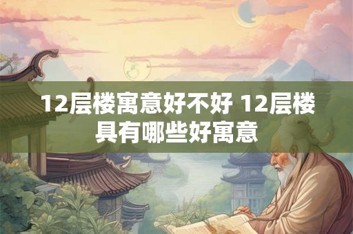 12层楼寓意好不好 12层楼具有哪些好寓意