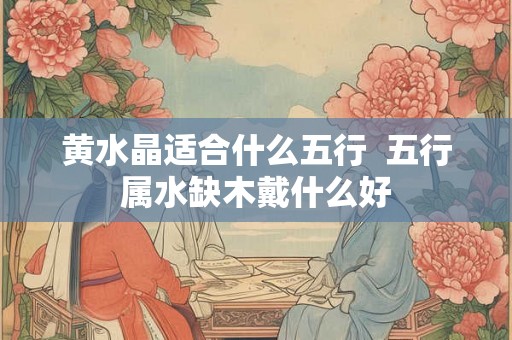 黄水晶适合什么五行  五行属水缺木戴什么好