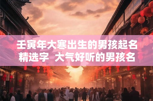 壬寅年大寒出生的男孩起名精选字  大气好听的男孩名字