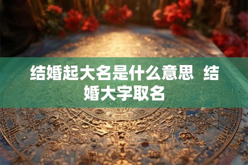 结婚起大名是什么意思 结婚大字取名 结婚起大名是什么意思 结婚大字取名