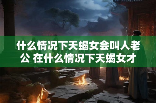 什么情况下天蝎女会叫人老公 在什么情况下天蝎女才会称呼对方为老公
