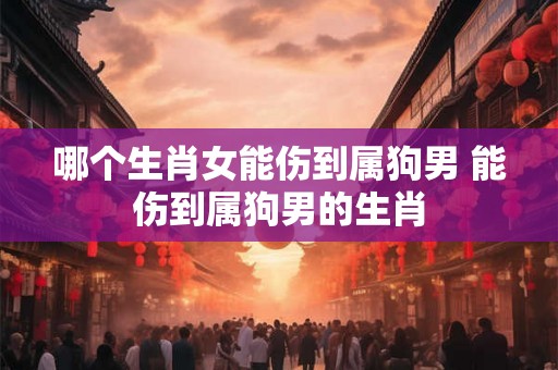 哪个生肖女能伤到属狗男 能伤到属狗男的生肖 哪个生肖女能伤到属狗男 能伤到属狗男的生肖