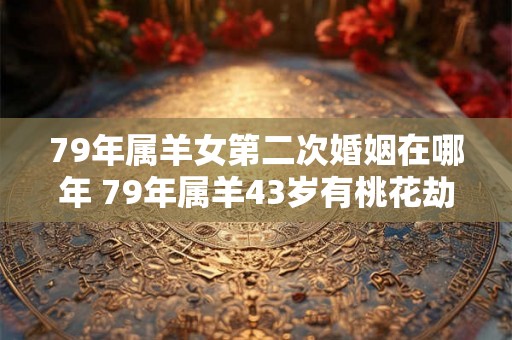 79年属羊女第二次婚姻在哪年 79年属羊43岁有桃花劫