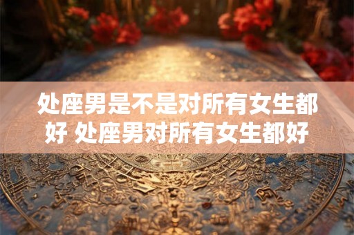 处座男是不是对所有女生都好 处座男对所有女生都好吗