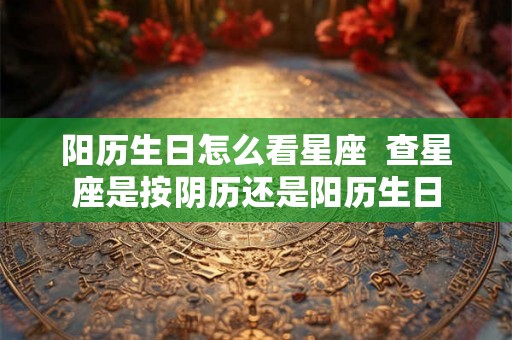 阳历生日怎么看星座  查星座是按阴历还是阳历生日