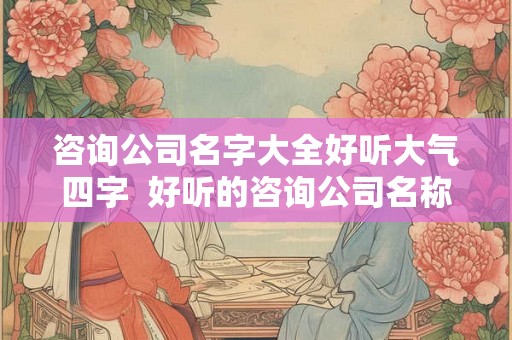 咨询公司名字大全好听大气四字  好听的咨询公司名称