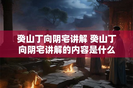 癸山丁向阴宅讲解 癸山丁向阴宅讲解的内容是什么