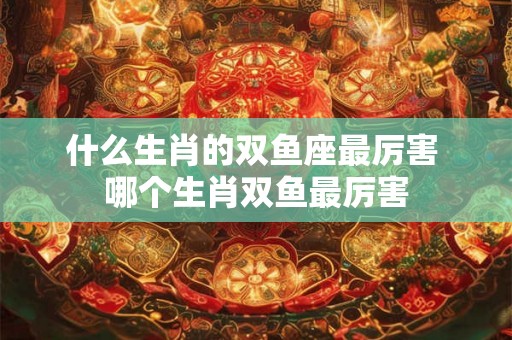 什么生肖的双鱼座最厉害 哪个生肖双鱼最厉害 什么生肖的双鱼座最厉害 哪个生肖双鱼最厉害