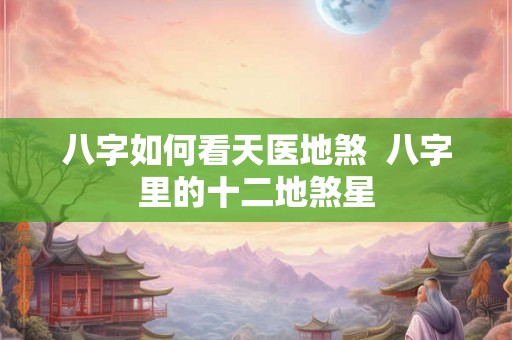 八字如何看天医地煞 八字里的十二地煞星 八字如何看天医地煞 八字里的十二地煞星