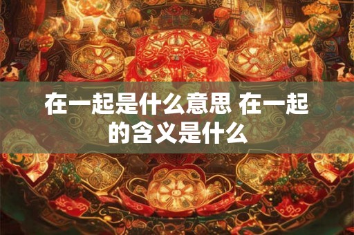 在一起是什么意思 在一起的含义是什么 在一起是什么意思 在一起的含义是什么