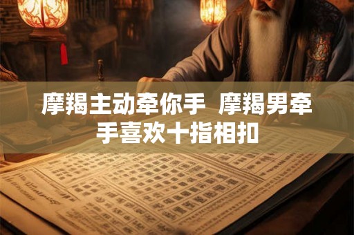 摩羯主动牵你手 摩羯男牵手喜欢十指相扣 摩羯主动牵你手 摩羯男牵手喜欢十指相扣