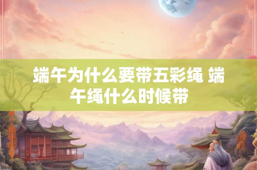 端午为什么要带五彩绳 端午绳什么时候带 端午为什么要带五彩绳 端午绳什么时候带