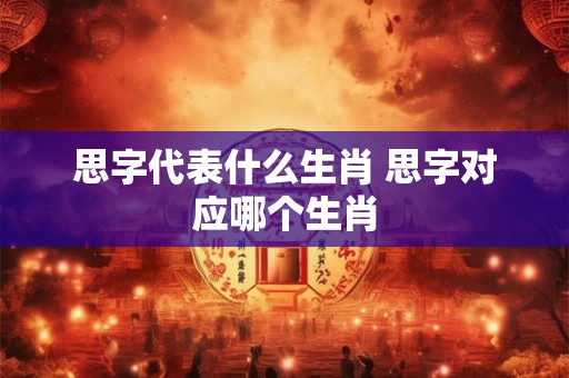 思字代表什么生肖 思字对应哪个生肖