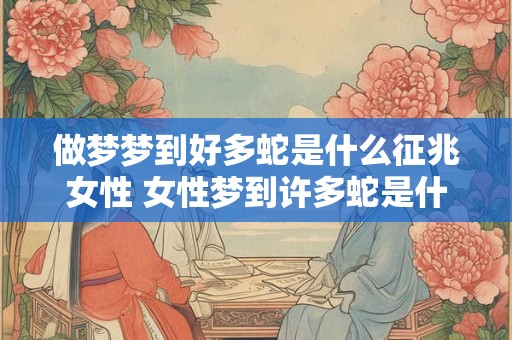 做梦梦到好多蛇是什么征兆女性 女性梦到许多蛇是什么意思