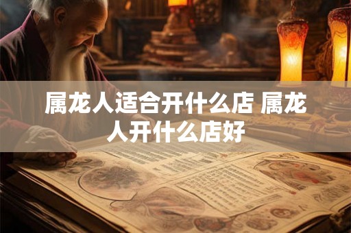 属龙人适合开什么店 属龙人开什么店好 属龙人适合开什么店 属龙人开什么店好