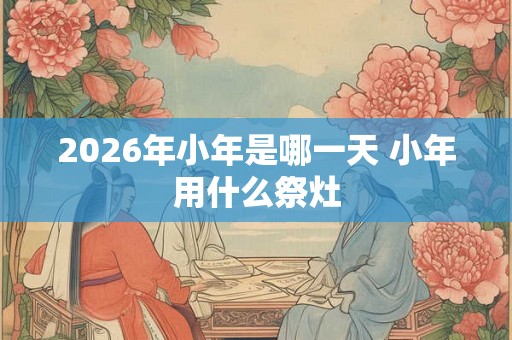2026年小年是哪一天 小年用什么祭灶