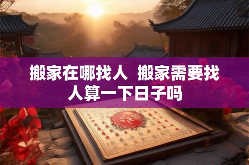 搬家在哪找人  搬家需要找人算一下日子吗