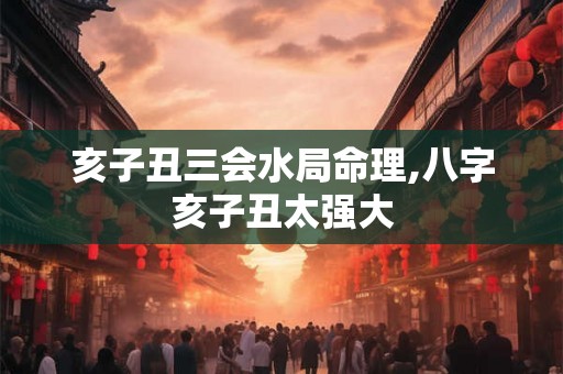 亥子丑三会水局命理,八字亥子丑太强大