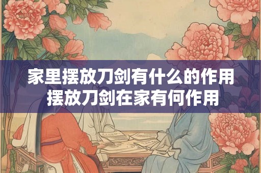 家里摆放刀剑有什么的作用 摆放刀剑在家有何作用