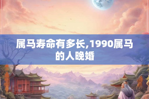 属马寿命有多长,1990属马的人晚婚