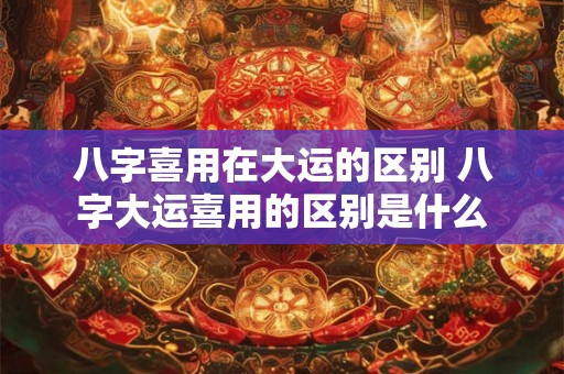 八字喜用在大运的区别 八字大运喜用的区别是什么