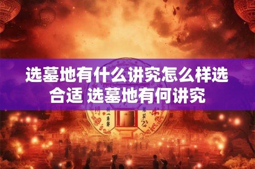 选墓地有什么讲究怎么样选合适 选墓地有何讲究 选墓地有什么讲究怎么样选合适 选墓地有何讲究