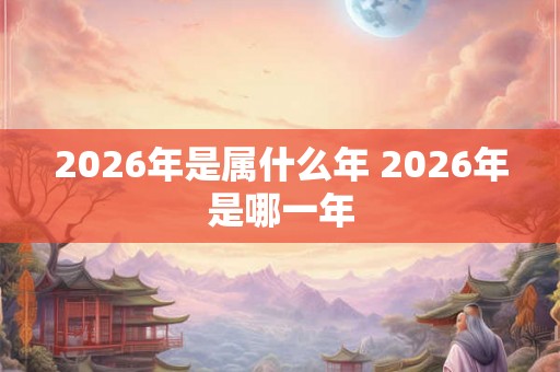 2026年是属什么年 2026年是哪一年 2026年是属什么年 2026年是哪一年