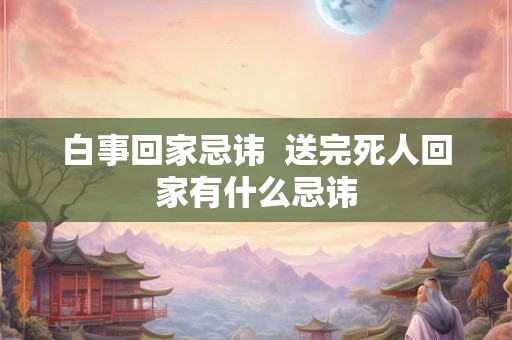 白事回家忌讳  送完死人回家有什么忌讳