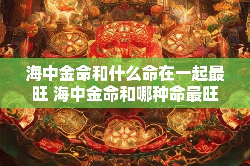 海中金命和什么命在一起最旺 海中金命和哪种命最旺
