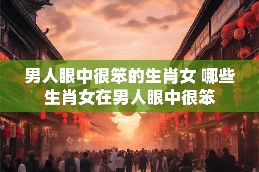 男人眼中很笨的生肖女 哪些生肖女在男人眼中很笨