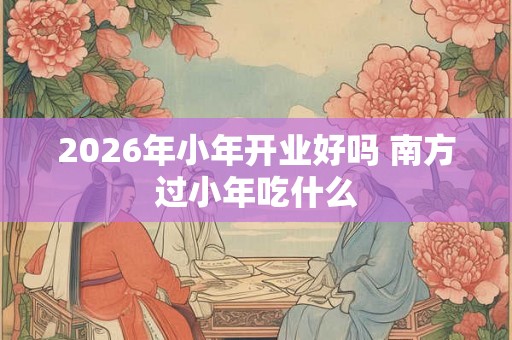 2026年小年开业好吗 南方过小年吃什么