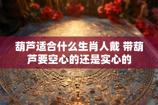葫芦适合什么生肖人戴 带葫芦要空心的还是实心的