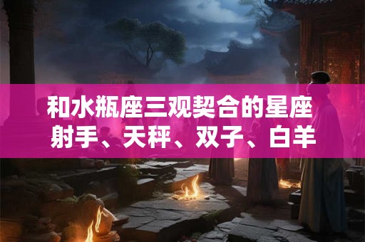 和水瓶座三观契合的星座 射手、天秤、双子、白羊
