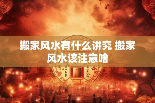 搬家风水有什么讲究 搬家风水该注意啥