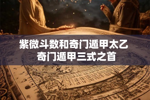 紫微斗数和奇门遁甲太乙  奇门遁甲三式之首