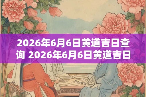 2026年6月6日黄道吉日查询 2026年6月6日黄道吉日是哪天 2026年6月6日黄道吉日查询 2026年6月6日黄道吉日是哪天