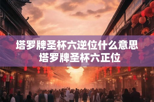 塔罗牌圣杯六逆位什么意思 塔罗牌圣杯六正位 塔罗牌圣杯六逆位什么意思 塔罗牌圣杯六正位