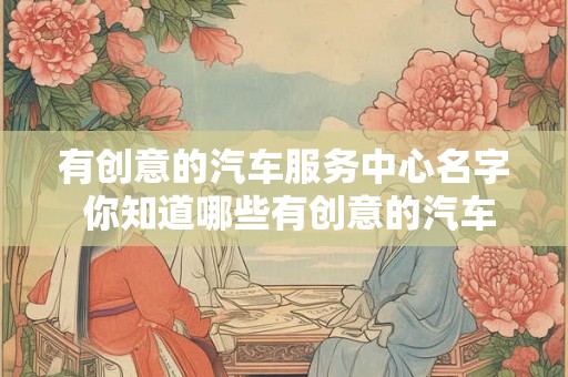 有创意的汽车服务中心名字 你知道哪些有创意的汽车服务中心名字